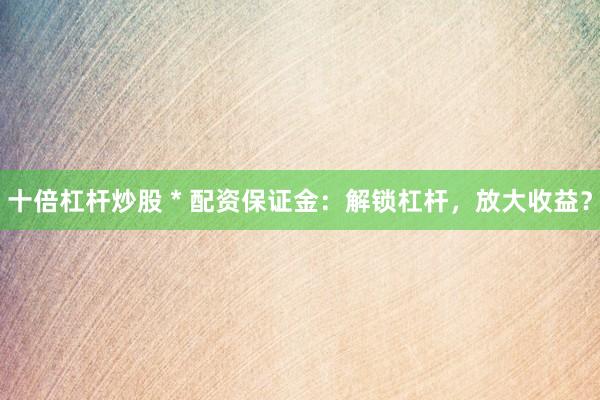 十倍杠杆炒股 * 配资保证金：解锁杠杆，放大收益？