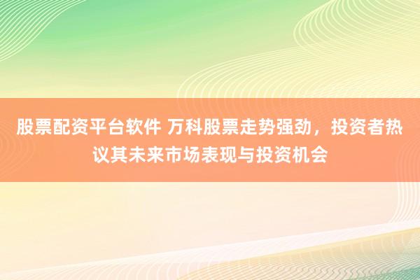 股票配资平台软件 万科股票走势强劲，投资者热议其未来市场表现与投资机会
