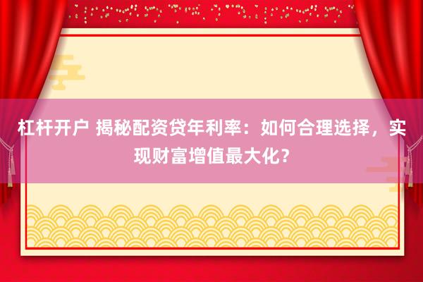 杠杆开户 揭秘配资贷年利率：如何合理选择，实现财富增值最大化？