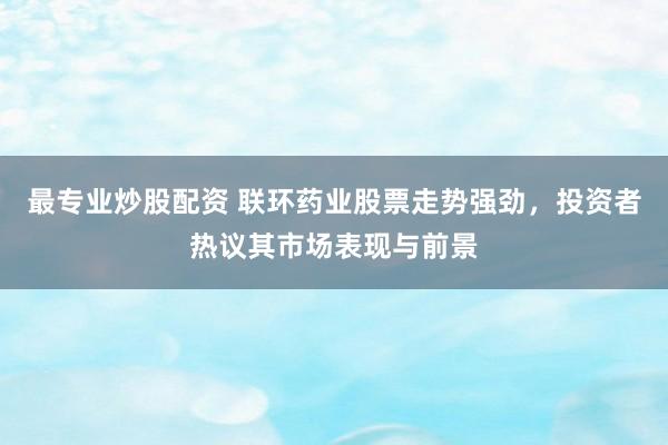 最专业炒股配资 联环药业股票走势强劲，投资者热议其市场表现与前景