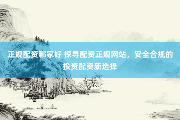 正规配资哪家好 探寻配资正规网站，安全合规的投资配资新选择