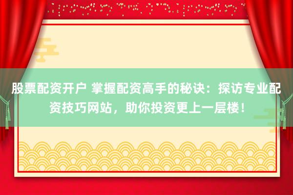 股票配资开户 掌握配资高手的秘诀：探访专业配资技巧网站，助你投资更上一层楼！
