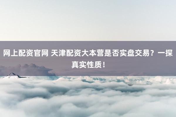 网上配资官网 天津配资大本营是否实盘交易？一探真实性质！