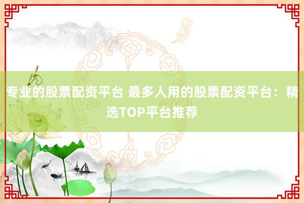 专业的股票配资平台 最多人用的股票配资平台：精选TOP平台推荐