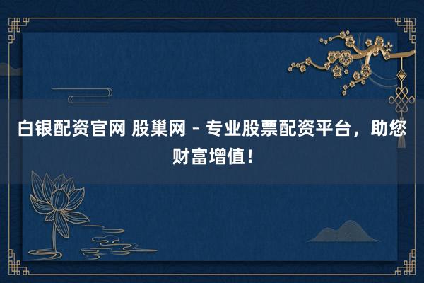 白银配资官网 股巢网 - 专业股票配资平台，助您财富增值！