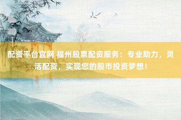 配资平台官网 福州股票配资服务：专业助力，灵活配资，实现您的股市投资梦想！