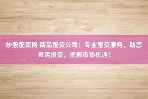 炒股配资网 商品配资公司：专业配资服务，助您灵活投资，把握市场机遇！