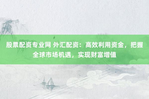 股票配资专业网 外汇配资：高效利用资金，把握全球市场机遇，实现财富增值