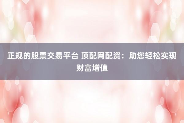 正规的股票交易平台 顶配网配资：助您轻松实现财富增值
