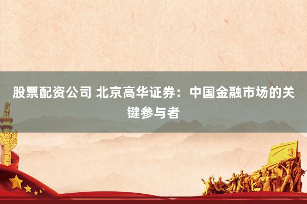 股票配资公司 北京高华证券：中国金融市场的关键参与者