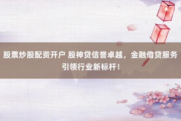 股票炒股配资开户 股神贷信誉卓越，金融借贷服务引领行业新标杆！