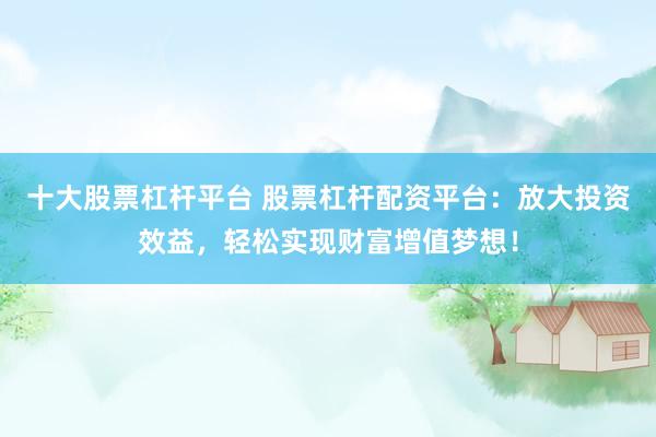 十大股票杠杆平台 股票杠杆配资平台：放大投资效益，轻松实现财富增值梦想！
