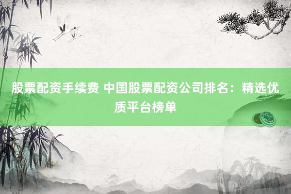 股票配资手续费 中国股票配资公司排名：精选优质平台榜单