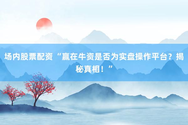场内股票配资 “赢在牛资是否为实盘操作平台？揭秘真相！”
