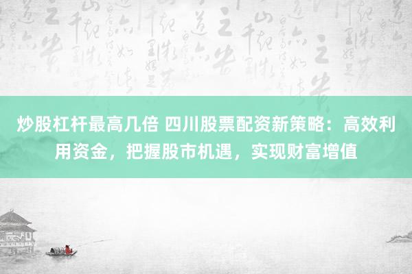 炒股杠杆最高几倍 四川股票配资新策略：高效利用资金，把握股市机遇，实现财富增值