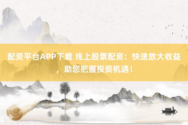 配资平台APP下载 线上股票配资：快速放大收益，助您把握投资机遇！