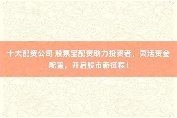 十大配资公司 股票宝配资助力投资者，灵活资金配置，开启股市新征程！