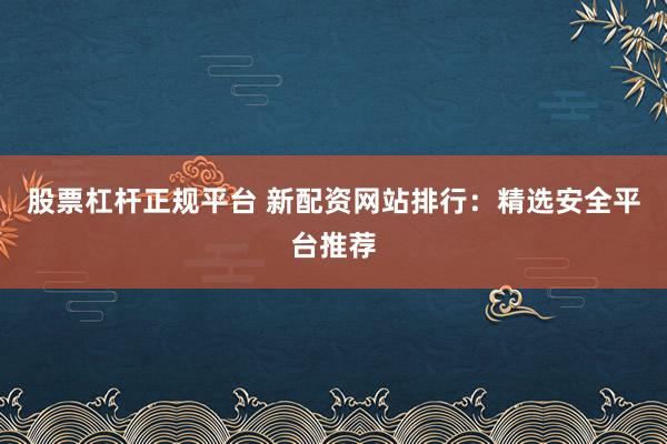 股票杠杆正规平台 新配资网站排行：精选安全平台推荐