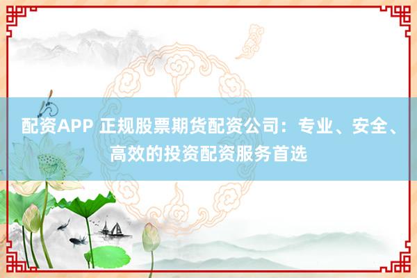 配资APP 正规股票期货配资公司：专业、安全、高效的投资配资服务首选