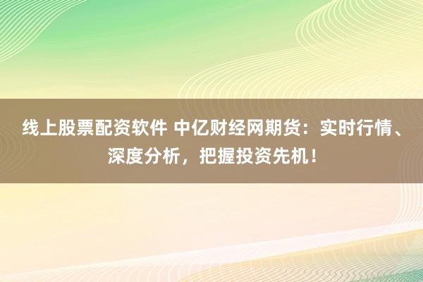 线上股票配资软件 中亿财经网期货：实时行情、深度分析，把握投资先机！