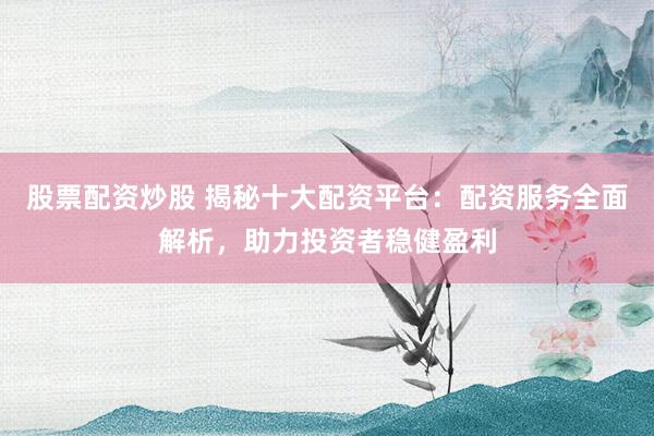 股票配资炒股 揭秘十大配资平台：配资服务全面解析，助力投资者稳健盈利