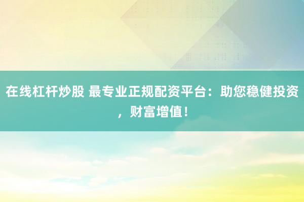 在线杠杆炒股 最专业正规配资平台：助您稳健投资，财富增值！