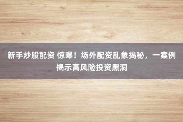 新手炒股配资 惊曝！场外配资乱象揭秘，一案例揭示高风险投资黑洞