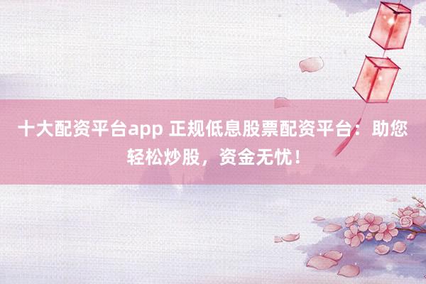 十大配资平台app 正规低息股票配资平台：助您轻松炒股，资金无忧！