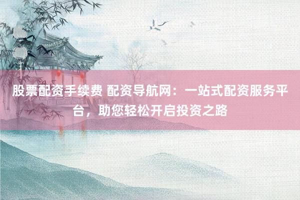股票配资手续费 配资导航网：一站式配资服务平台，助您轻松开启投资之路
