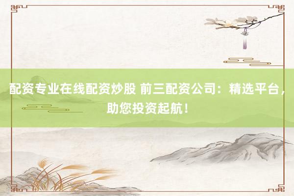 配资专业在线配资炒股 前三配资公司：精选平台，助您投资起航！