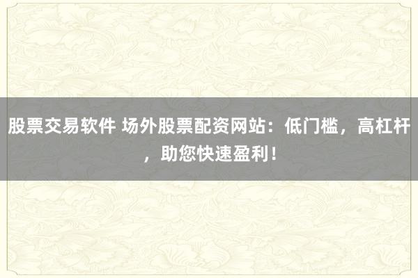 股票交易软件 场外股票配资网站：低门槛，高杠杆，助您快速盈利！