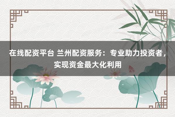 在线配资平台 兰州配资服务：专业助力投资者，实现资金最大化利用