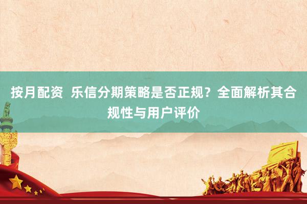 按月配资  乐信分期策略是否正规？全面解析其合规性与用户评价