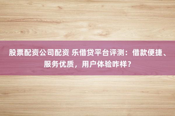 股票配资公司配资 乐借贷平台评测：借款便捷、服务优质，用户体验咋样？