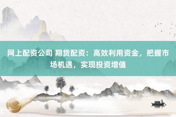 网上配资公司 期货配资：高效利用资金，把握市场机遇，实现投资增值