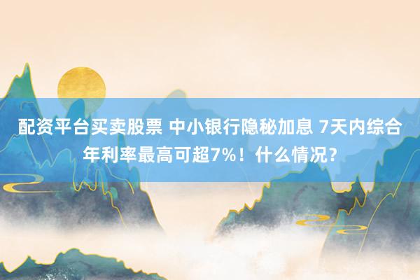 配资平台买卖股票 中小银行隐秘加息 7天内综合年利率最高可超7%！什么情况？