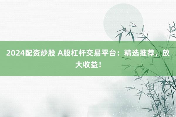 2024配资炒股 A股杠杆交易平台：精选推荐，放大收益！