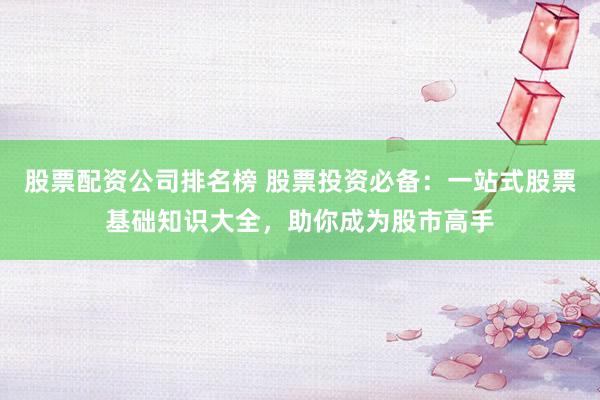 股票配资公司排名榜 股票投资必备：一站式股票基础知识大全，助你成为股市高手