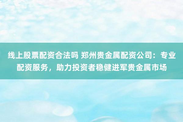线上股票配资合法吗 郑州贵金属配资公司：专业配资服务，助力投资者稳健进军贵金属市场