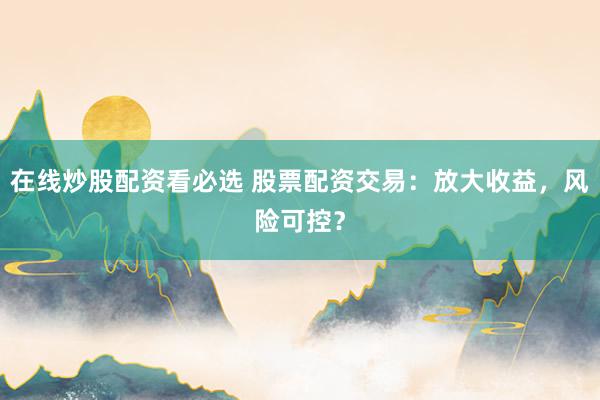 在线炒股配资看必选 股票配资交易：放大收益，风险可控？