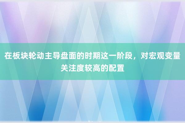 在板块轮动主导盘面的时期这一阶段，对宏观变量关注度较高的配置