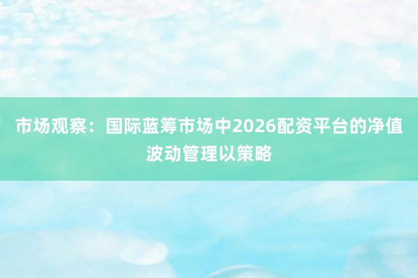 市场观察：国际蓝筹市场中2026配资平台的净值波动管理以策略