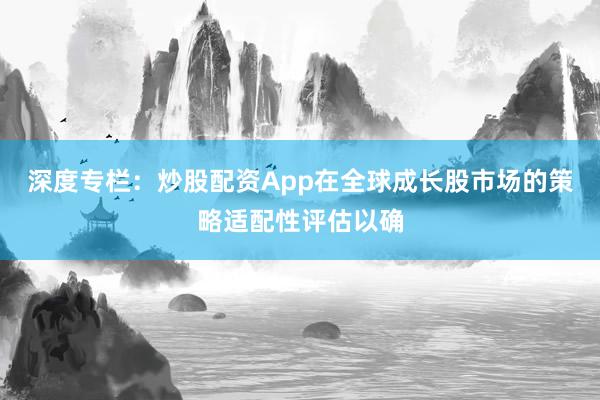 深度专栏：炒股配资App在全球成长股市场的策略适配性评估以确