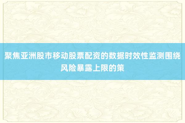 聚焦亚洲股市移动股票配资的数据时效性监测围绕风险暴露上限的策