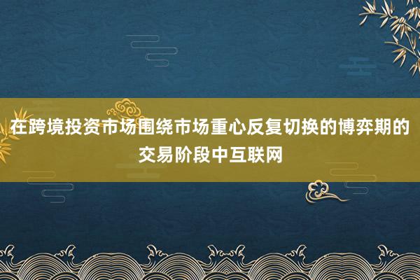 在跨境投资市场围绕市场重心反复切换的博弈期的交易阶段中互联网
