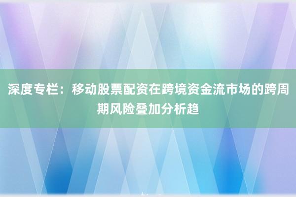 深度专栏：移动股票配资在跨境资金流市场的跨周期风险叠加分析趋