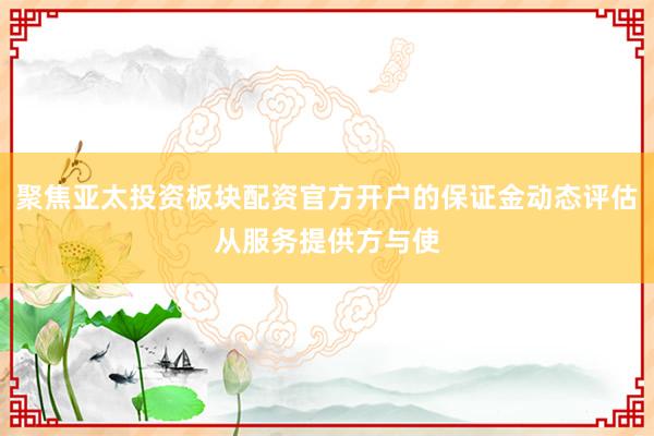 聚焦亚太投资板块配资官方开户的保证金动态评估从服务提供方与使