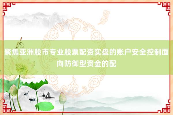 聚焦亚洲股市专业股票配资实盘的账户安全控制面向防御型资金的配
