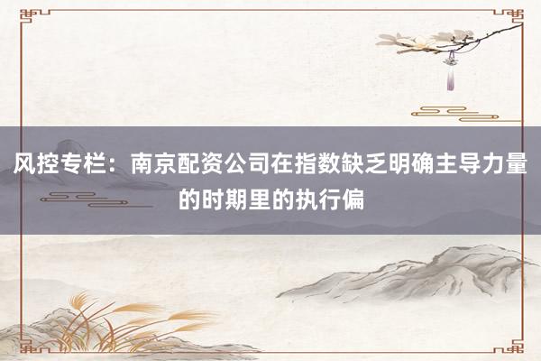 风控专栏：南京配资公司在指数缺乏明确主导力量的时期里的执行偏
